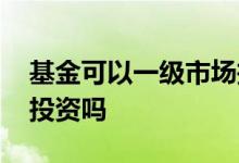基金可以一级市场投资吗 基金一级市场可以投资吗