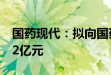 国药现代：拟向国药集团发行股份募资不超12亿元