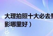 大理拍照十大必去景点（大理拍照圣地大理摄影哪里好）