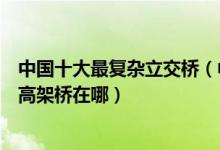 中国十大最复杂立交桥（中国最难走的立交桥盘点最复杂的高架桥在哪）