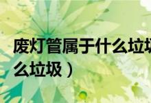 废灯管属于什么垃圾如何处理（废灯管属于什么垃圾）