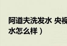 阿道夫洗发水 央视（央视曝光洗阿道夫洗发水怎么样）