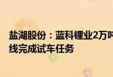 盐湖股份：蓝科锂业2万吨/年电池级碳酸锂项目沉锂装置全线完成试车任务