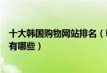 十大韩国购物网站排名（韩国购物网站排行榜韩国代购网站有哪些）
