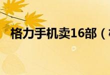 格力手机卖16部（格力手机3代销量遇冷）