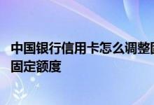 中国银行信用卡怎么调整固定额度 中国银行信用卡如何提升固定额度