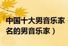 中国十大男音乐家（中国著名男音乐家中国有名的男音乐家）
