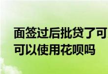 面签过后批贷了可以使用花呗吗 房贷面签了可以使用花呗吗
