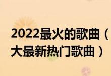 2022最火的歌曲（2022好听的歌曲前十名十大最新热门歌曲）