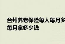 台州养老保险每人每月多少钱 台州居民养老保险交25年后每月拿多少钱 
