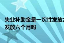 失业补助金是一次性发放六个月多少钱 失业补助金是一次性发放六个月吗