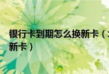 银行卡到期怎么换新卡（北京农商银行信用卡到期如何更换新卡）