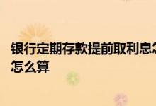 银行定期存款提前取利息怎么算 银行定期存款提前取出利息怎么算