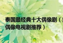 泰国最经典十大偶像剧（好看的泰国偶像剧有哪些泰国青春偶像电视剧推荐）