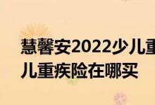 慧馨安2022少儿重疾险条款 慧馨安2022少儿重疾险在哪买