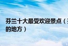 芬兰十大最受欢迎景点（芬兰热门旅游景点芬兰旅游多人去的地方）