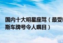 国内十大明星座驾（最受明星欢迎的豪车盘点赵本山劳斯莱斯车牌号令人瞩目）