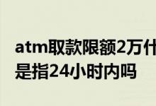atm取款限额2万什么时候能取 atm取款限额是指24小时内吗