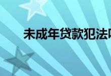 未成年贷款犯法吗 未成年可以贷款吗