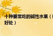 十种要常吃的碱性水果（碱性水果前十名吃碱性水果有什么好处）