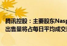 腾讯控股：主要股东Naspers集团将出售公司股份预计每天出售量将占每日平均成交量一小部分