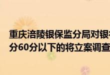 重庆涪陵银保监分局对银行机构实施统计积分管理每半年积分60分以下的将立案调查