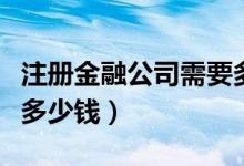 注册金融公司需要多少钱（注册金融公司需要多少钱）
