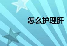 怎么护理肝（怎么护理肌肤）