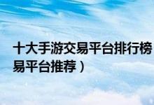 十大手游交易平台排行榜（靠谱的手游交易平台正规手游交易平台推荐）