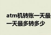 atm机转账一天最多能转多少钱 atm机转账一天最多转多少