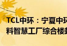 TCL中环：宁夏中环50GW太阳能级单晶硅材料智慧工厂综合楼封顶