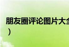 朋友圈评论图片大全（朋友圈评论图片怎么发）