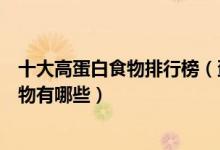 十大高蛋白食物排行榜（蛋白质含量高的食物优质蛋白质食物有哪些）