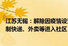 江苏无锡：解除因疫情设置的硬隔离等封闭管理措施不得限制快递、外卖等进入社区