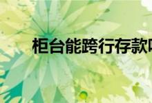 柜台能跨行存款吗 柜台能跨行汇款吗