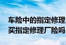 车险中的指定修理厂险需要买吗 车险有必要买指定修理厂险吗