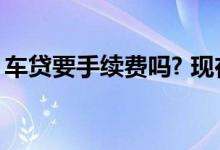 车贷要手续费吗? 现在车贷还要需要手续费吗
