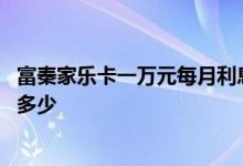 富秦家乐卡一万元每月利息多少 富秦家乐卡一万元每月利息多少