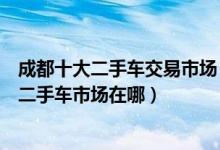 成都十大二手车交易市场（成都二手车市场哪家好成都正规二手车市场在哪）