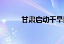 甘肃启动干旱防御Ⅳ级应急响应