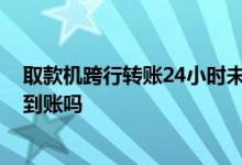 取款机跨行转账24小时未到账情况 取款机转账一定24小时到账吗
