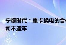 宁德时代：重卡换电的合作伙伴包括但不限于三一重工等公司不造车