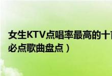 女生KTV点唱率最高的十首歌（女生KTV热门歌曲女生KTV必点歌曲盘点）