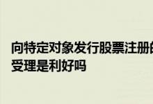 向特定对象发行股票注册的批复 向特定对象发行股票申请获受理是利好吗