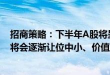 招商策略：下半年A股将呈现震荡上行的走势大盘成长风格将会逐渐让位中小、价值风格