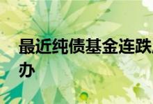 最近纯债基金连跌原因 纯债基金跌了要怎么办