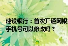 建设银行：首次开通网银渠道短信转账或支付时网银显示的手机号可以修改吗？