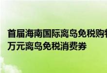 首届海南国际离岛免税购物节6月28日举行25日起发放2000万元离岛免税消费券