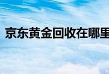 京东黄金回收在哪里 京东黄金卖出钱去哪了
