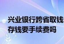 兴业银行跨省取钱多少手续费 兴业银行异地存钱要手续费吗